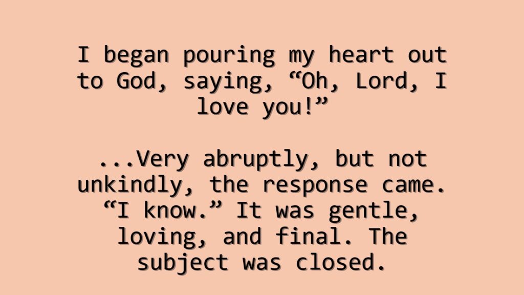 A peach colored box with the quote, "I began pouring my heart out to God, saying, "Oh, Lord, I love you!" ...Very abruptly, but not unkindly, the response came. "I know." It was gentle, loving, and final. The subject was closed.